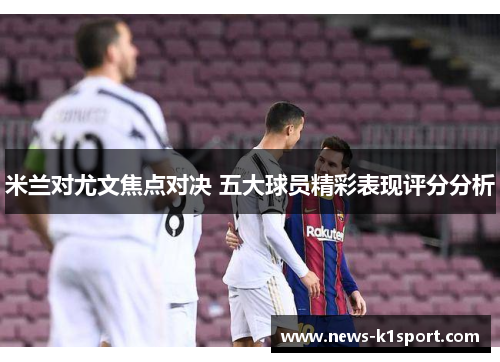 米兰对尤文焦点对决 五大球员精彩表现评分分析